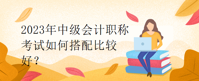 2023年中級(jí)會(huì)計(jì)職稱考試如何搭配比較好？