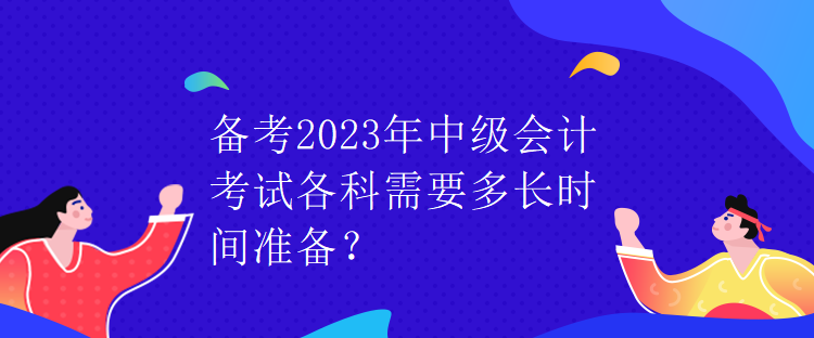備考2023年中級會計考試各科需要多長時間準備？