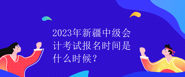 2023年新疆中級(jí)會(huì)計(jì)考試報(bào)名時(shí)間是什么時(shí)候？