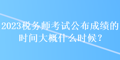 2023稅務(wù)師考試公布成績(jī)的時(shí)間大概什么時(shí)候？