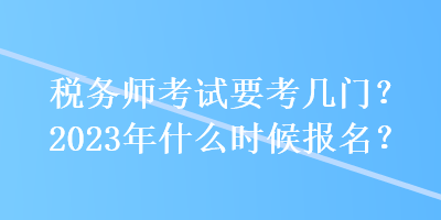 稅務(wù)師考試要考幾門？2023年什么時(shí)候報(bào)名？