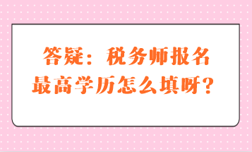 答疑：稅務(wù)師報(bào)名最高學(xué)歷怎么填呀？