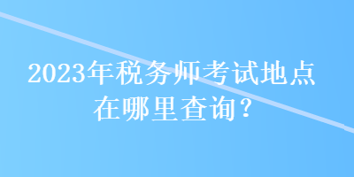 2023年稅務(wù)師考試地點在哪里查詢？