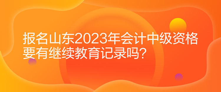 報名山東2023年會計中級資格要有繼續(xù)教育記錄嗎？