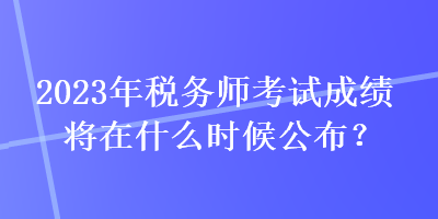 2023年稅務(wù)師考試成績將在什么時候公布？