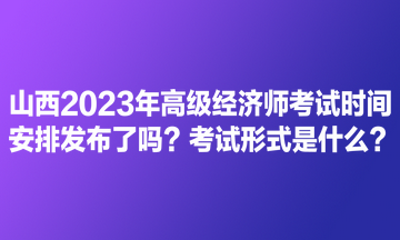 山西2023年高級經(jīng)濟(jì)師考試時間安排發(fā)布了嗎？考試形式是什么？