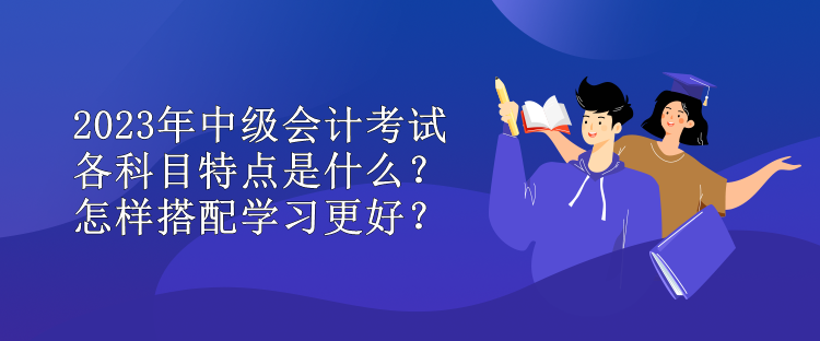 2023年中級(jí)會(huì)計(jì)考試各科目特點(diǎn)是什么？怎樣搭配學(xué)習(xí)更好？