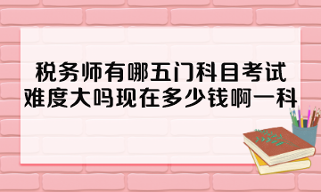 稅務(wù)師有哪五門科目考試？難度大嗎現(xiàn)在多少錢啊一科？