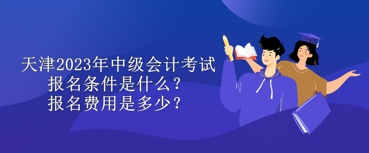 天津2023年中級會計考試報名條件是什么？報名費用是多少？