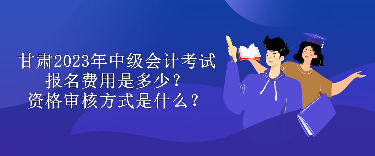 甘肅2023年中級會計考試報名費(fèi)用是多少？資格審核方式是什么？