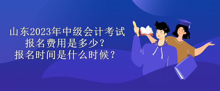 山東2023年中級會計考試報名費用是多少？報名時間是什么時候？