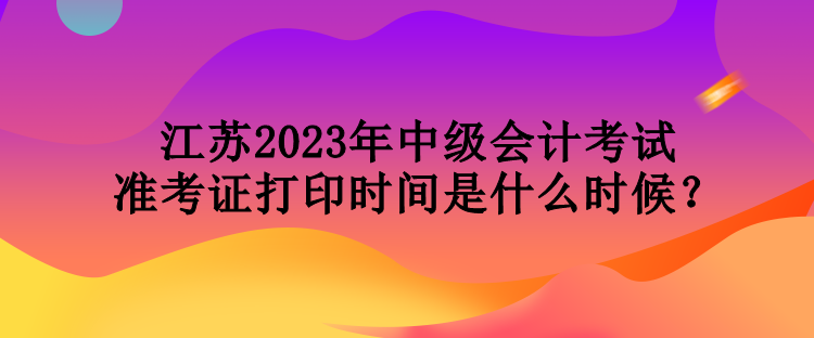 江蘇2023年中級(jí)會(huì)計(jì)考試準(zhǔn)考證打印時(shí)間是什么時(shí)候？