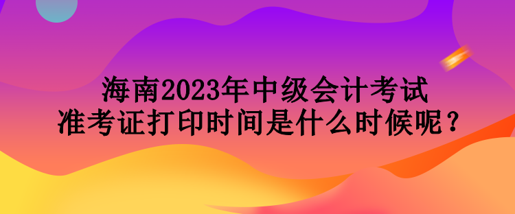 海南2023年中級(jí)會(huì)計(jì)考試準(zhǔn)考證打印時(shí)間是什么時(shí)候呢？