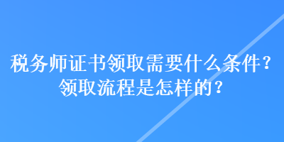 稅務(wù)師證書領(lǐng)取需要什么條件？領(lǐng)取流程是怎樣的？
