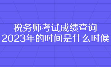 稅務(wù)師考試成績查詢2023年的時間是什么時候呢？