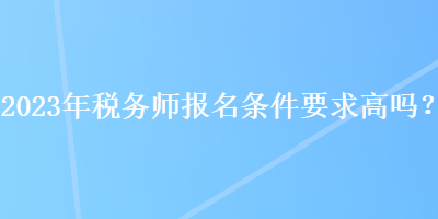 2023年稅務(wù)師報(bào)名條件要求高嗎？