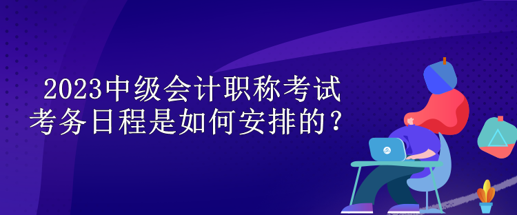 2023中級會計職稱考試考務日程是如何安排的？