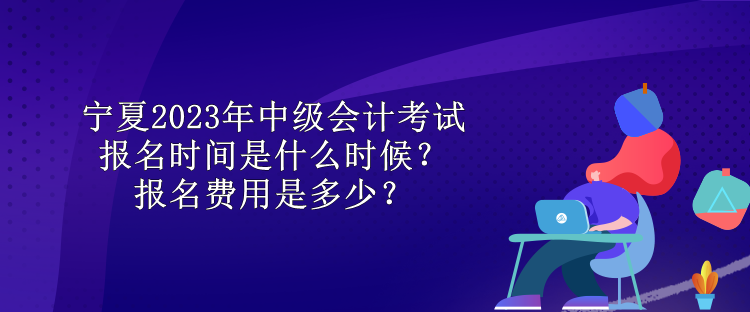 寧夏2023年中級(jí)會(huì)計(jì)考試報(bào)名時(shí)間是什么時(shí)候？報(bào)名費(fèi)用是多少？