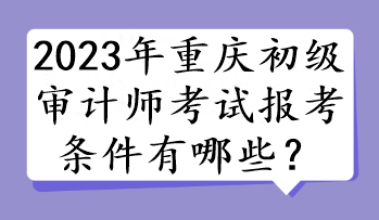 2023年重慶初級(jí)審計(jì)師考試報(bào)考條件有哪些？