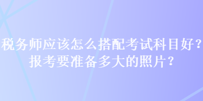 稅務(wù)師應(yīng)該怎么搭配考試科目好？報(bào)考要準(zhǔn)備多大的照片？
