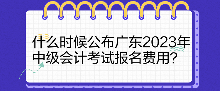 什么時(shí)候公布廣東2023年中級(jí)會(huì)計(jì)考試報(bào)名費(fèi)用？