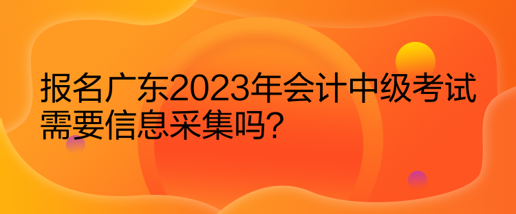 報名廣東2023年會計中級考試需要信息采集嗎？