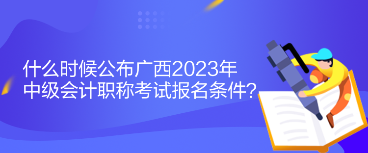 什么時候公布廣西2023年中級會計職稱考試報名條件？