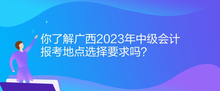 你了解廣西2023年中級(jí)會(huì)計(jì)報(bào)考地點(diǎn)選擇要求嗎？