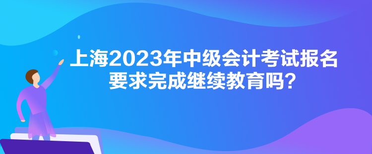 上海2023年中級會計考試報名要求完成繼續(xù)教育嗎？