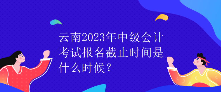 云南2023年中級(jí)會(huì)計(jì)考試報(bào)名截止時(shí)間是什么時(shí)候？