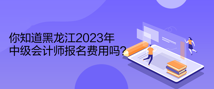 你知道黑龍江2023年中級會計師報名費用嗎？