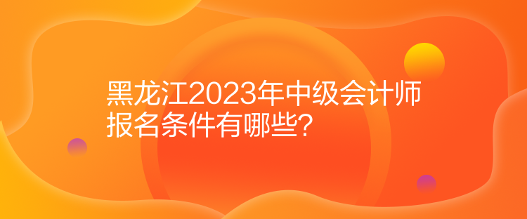 黑龍江2023年中級會計師報名條件有哪些？
