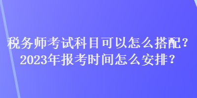 稅務(wù)師考試科目可以怎么搭配？2023年報(bào)考時(shí)間怎么安排？