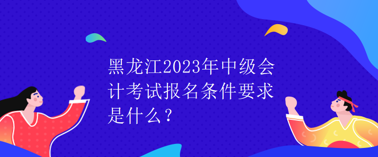 黑龍江2023年中級會計考試報名條件要求是什么？