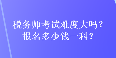 稅務(wù)師考試難度大嗎？報(bào)名多少錢一科？
