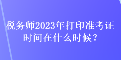 稅務(wù)師2023年打印準(zhǔn)考證時(shí)間在什么時(shí)候？