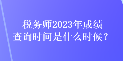 稅務(wù)師2023年成績查詢時間是什么時候？
