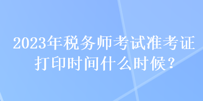 2023年稅務(wù)師考試準(zhǔn)考證打印時(shí)間什么時(shí)候？