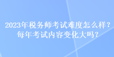 2023年稅務(wù)師考試難度怎么樣？每年考試內(nèi)容變化大嗎？