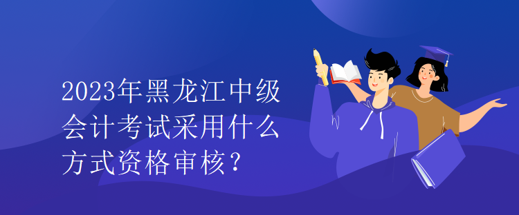 2023年黑龍江中級會計考試采用什么方式資格審核？