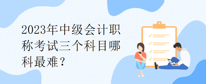 2023年中級(jí)會(huì)計(jì)職稱考試三個(gè)科目哪科最難？