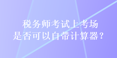 稅務(wù)師考試上考場是否可以自帶計算器？