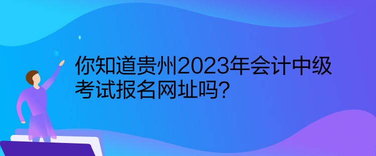 你知道貴州2023年會計中級考試報名網(wǎng)址嗎？