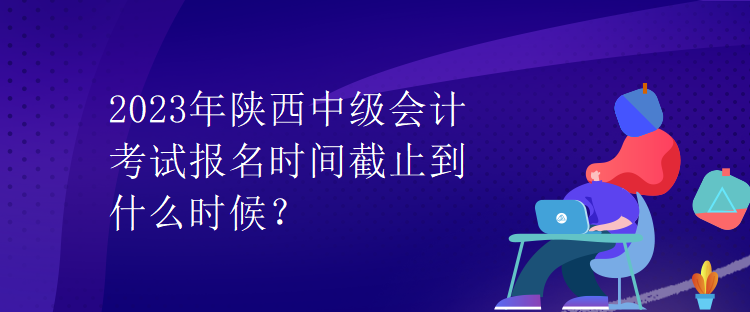 2023年陜西中級(jí)會(huì)計(jì)考試報(bào)名時(shí)間截止到什么時(shí)候？