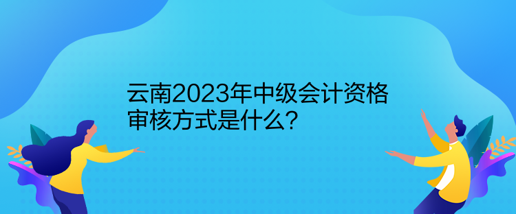 云南2023年中級(jí)會(huì)計(jì)資格審核方式是什么？