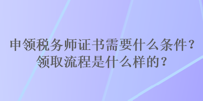 申領(lǐng)稅務(wù)師證書(shū)需要什么條件？領(lǐng)取流程是什么樣的？
