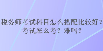 稅務(wù)師考試科目怎么搭配比較好？考試怎么考？難嗎？