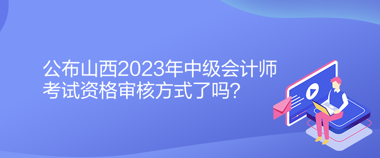 公布山西2023年中級會計師考試資格審核方式了嗎？