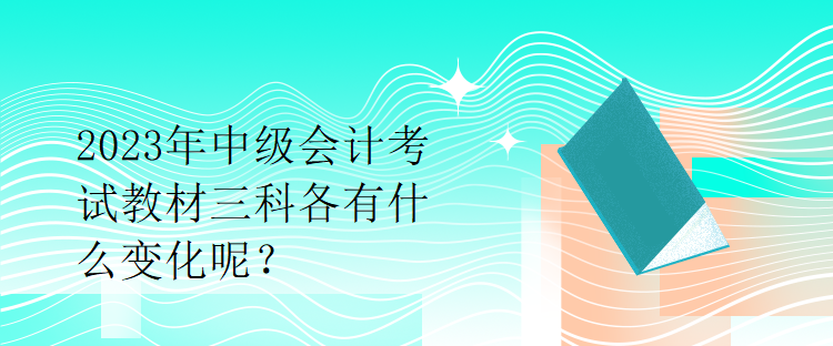 2023年中級會計(jì)考試教材三科各有什么變化呢？