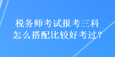 稅務(wù)師考試報(bào)考三科怎么搭配比較好考過？
